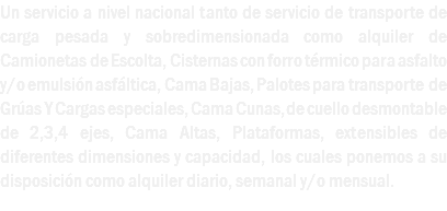 Un servicio a nivel nacional tanto de servicio de transporte de carga pesada y sobredimensionada como alquiler de Camionetas de Escolta, Cisternas con forro térmico para asfalto y/o emulsión asfáltica, Cama Bajas, Palotes para transporte de Grúas Y Cargas especiales, Cama Cunas, de cuello desmontable de 2,3,4 ejes, Cama Altas, Plataformas, extensibles de diferentes dimensiones y capacidad, los cuales ponemos a su disposición como alquiler diario, semanal y/o mensual. 