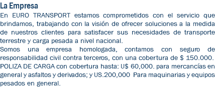 La Empresa En EURO TRANSPORT estamos comprometidos con el servicio que brindamos, trabajando con la visión de ofrecer soluciones a la medida de nuestros clientes para satisfacer sus necesidades de transporte terrestre y carga pesada a nivel nacional. Somos una empresa homologada, contamos con seguro de responsabilidad civil contra terceros, con una cobertura de $ 150.000. POLIZA DE CARGA con cobertura hasta: U$ 60,000. para mercancías en general y asfaltos y derivados; y US.200,000 Para maquinarias y equipos pesados en general.