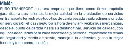 Misión EURO TRANSPORT es una empresa que tiene como firme propósito garantizar a sus clientes la mejor calidad en la prestación de servicios en transporte terrestre de todo tipo de carga pesada y sobredimensionada, un servicio ágil, eficaz y seguro a la hora de enviar y recibir sus mercancías, desde el punto de partida hasta su destino final. Servicio de calidad, con equipos adecuados para cada necesidad, y personal capacitado en temas de seguridad y medio ambiente, manejo a la defensiva, y con la mejor tecnología en comunicación. 