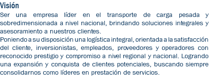 Visión Ser una empresa líder en el transporte de carga pesada y sobredimensionada a nivel nacional, brindando soluciones integrales y asesoramiento a nuestros clientes. Poniendo a su disposición una logística integral, orientada a la satisfacción del cliente, inversionistas, empleados, proveedores y operadores con reconocido prestigio y compromiso a nivel regional y nacional. Logrando una expansión y conquista de clientes potenciales, buscando siempre consolidarnos como líderes en prestación de servicios.
